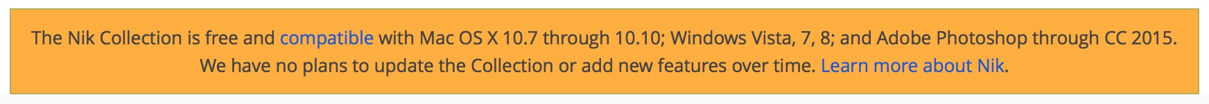 The Nik Collection is free and compatible with Mac OS X 10.7 through 10.10; Windows Vista, 7, 8; and Adobe Photoshop through CC 2015. We have no plans to update the Collection or add new features over time. Learn more about Nik.